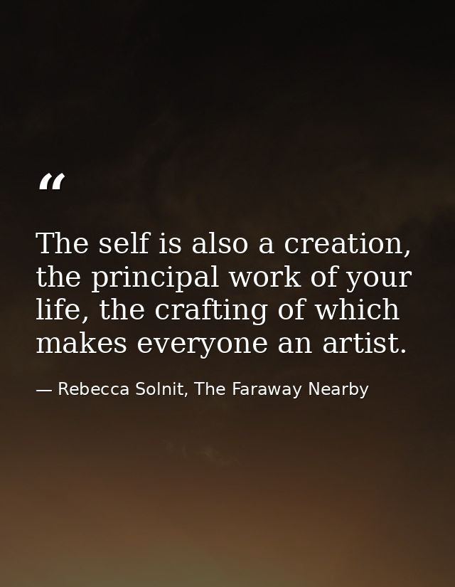 The self is also a creation, the principal work of your life, the crafting of which makes everyone an artist. — Rebecca Solnit, The Faraway Nearby