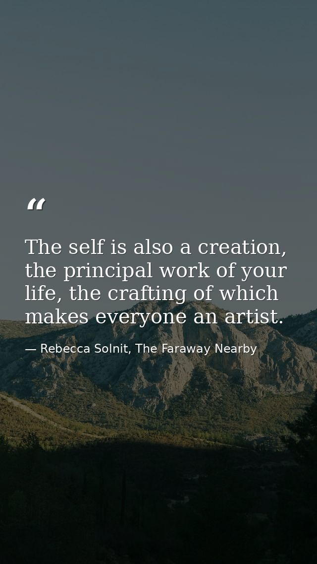 The self is also a creation, the principal work of your life, the crafting of which makes everyone an artist. — Rebecca Solnit, The Faraway Nearby