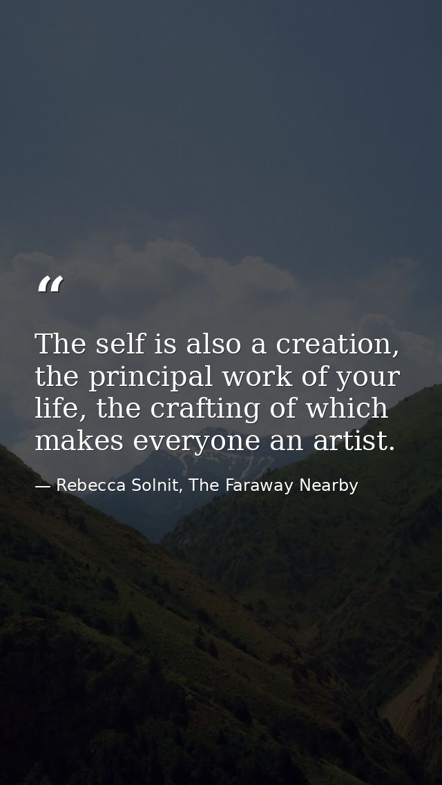 The self is also a creation, the principal work of your life, the crafting of which makes everyone an artist. — Rebecca Solnit, The Faraway Nearby