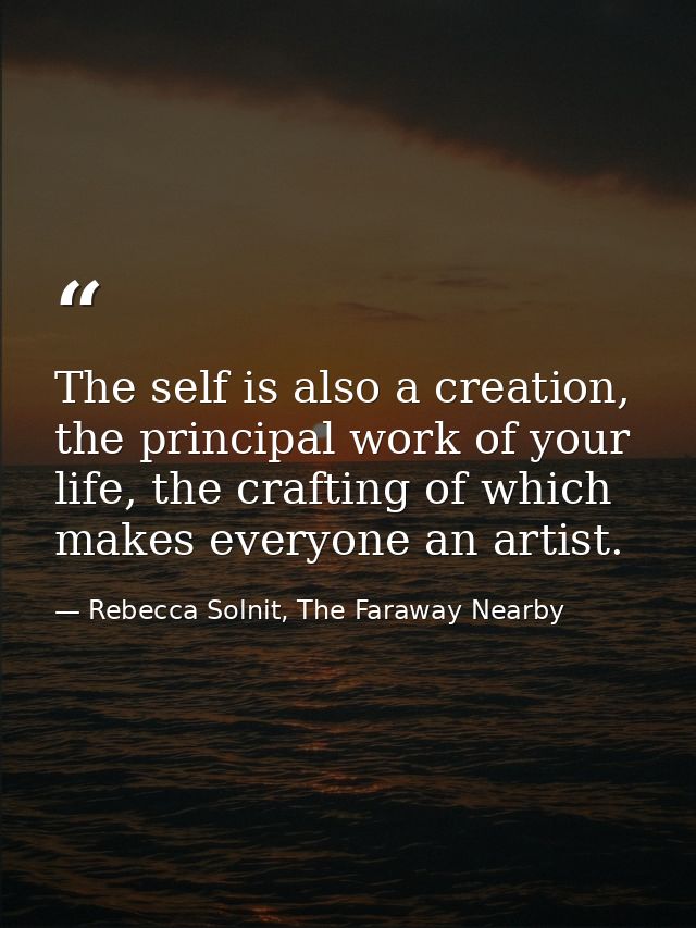 The self is also a creation, the principal work of your life, the crafting of which makes everyone an artist. — Rebecca Solnit, The Faraway Nearby