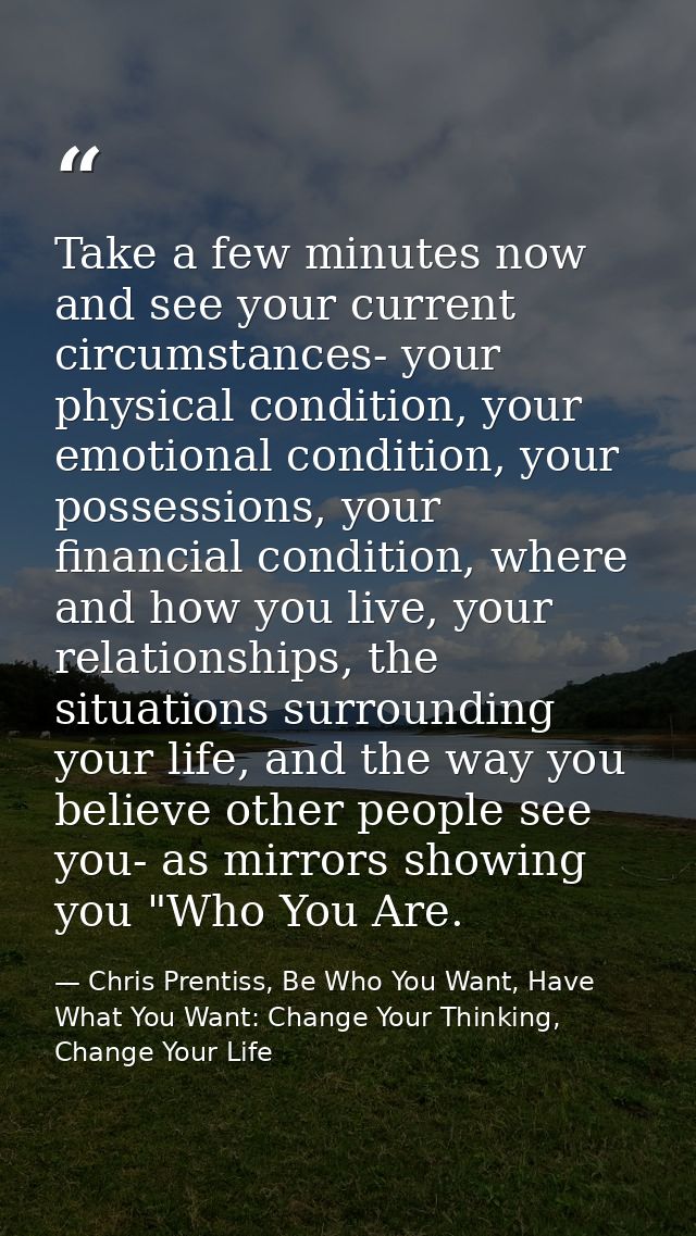 Take a few minutes now and see your current circumstances- your physical condition, your emotional condition, your posse — Chris Prentiss, Be Who You Want, Have What You Want: Change Your Thinking, Change Your Life