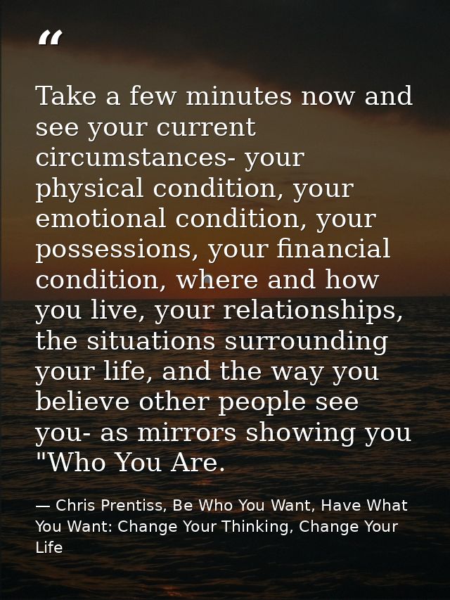 Take a few minutes now and see your current circumstances- your physical condition, your emotional condition, your posse — Chris Prentiss, Be Who You Want, Have What You Want: Change Your Thinking, Change Your Life