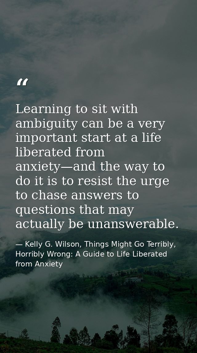 Learning to sit with ambiguity can be a very important start at a life liberated from anxiety—and the way to do it is to — Kelly G. Wilson, Things Might Go Terribly, Horribly Wrong: A Guide to Life Liberated from Anxiety