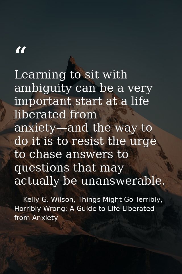 Learning to sit with ambiguity can be a very important start at a life liberated from anxiety—and the way to do it is to — Kelly G. Wilson, Things Might Go Terribly, Horribly Wrong: A Guide to Life Liberated from Anxiety