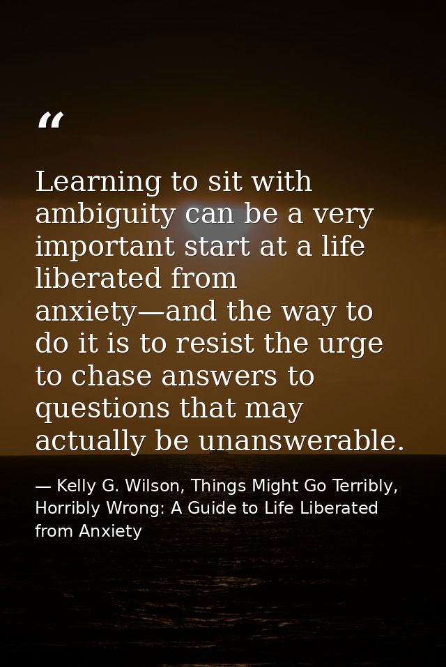 Learning to sit with ambiguity can be a very important start at a life liberated from anxiety—and the way to do it is to — Kelly G. Wilson, Things Might Go Terribly, Horribly Wrong: A Guide to Life Liberated from Anxiety