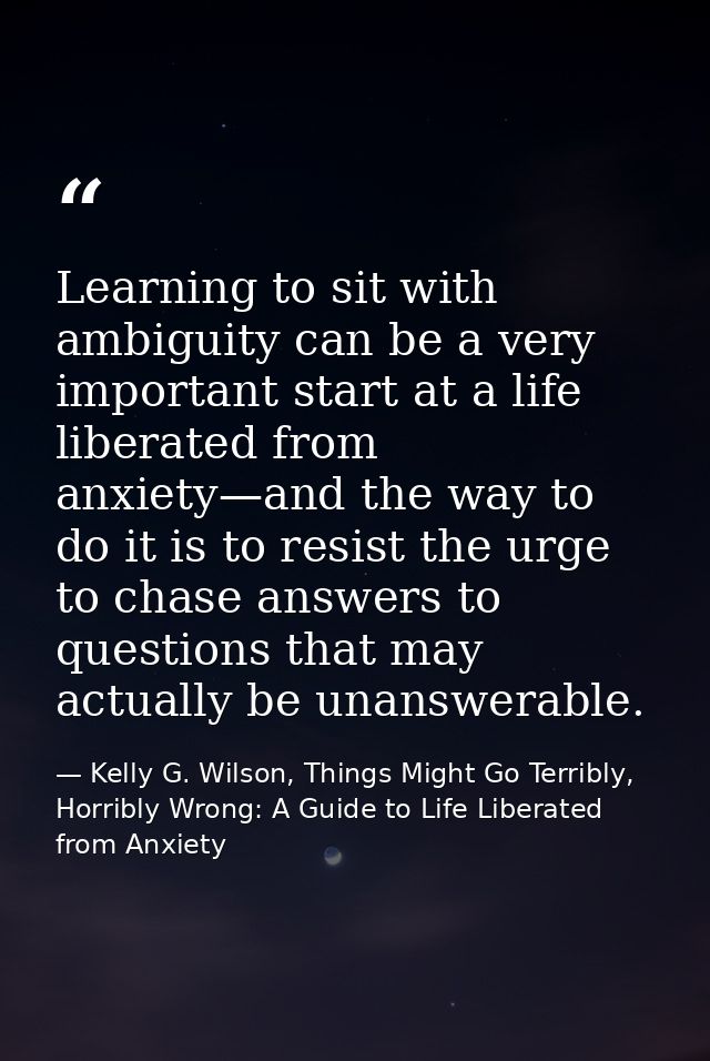 Learning to sit with ambiguity can be a very important start at a life liberated from anxiety—and the way to do it is to — Kelly G. Wilson, Things Might Go Terribly, Horribly Wrong: A Guide to Life Liberated from Anxiety