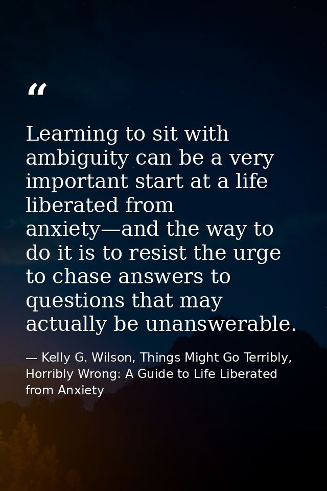 Learning to sit with ambiguity can be a very important start at a life liberated from anxiety—and the way to do it is to — Kelly G. Wilson, Things Might Go Terribly, Horribly Wrong: A Guide to Life Liberated from Anxiety