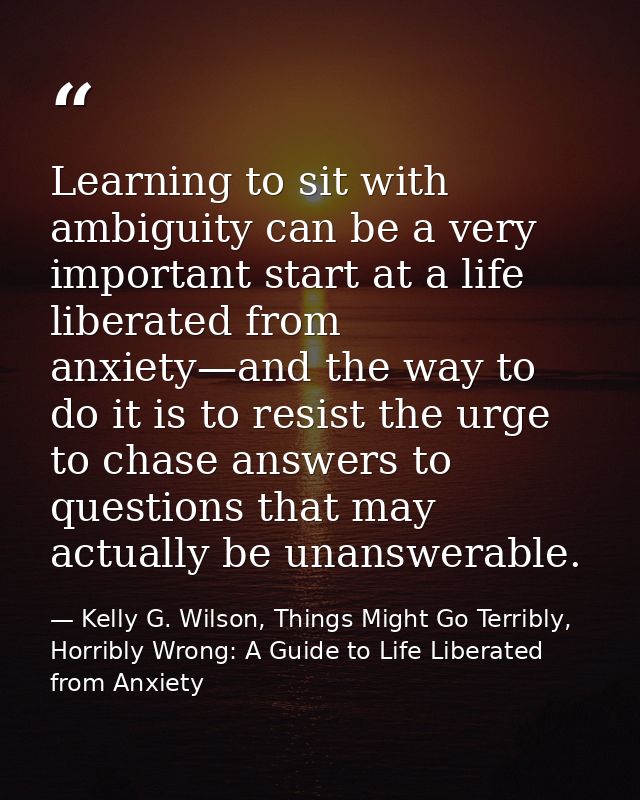 Learning to sit with ambiguity can be a very important start at a life liberated from anxiety—and the way to do it is to — Kelly G. Wilson, Things Might Go Terribly, Horribly Wrong: A Guide to Life Liberated from Anxiety