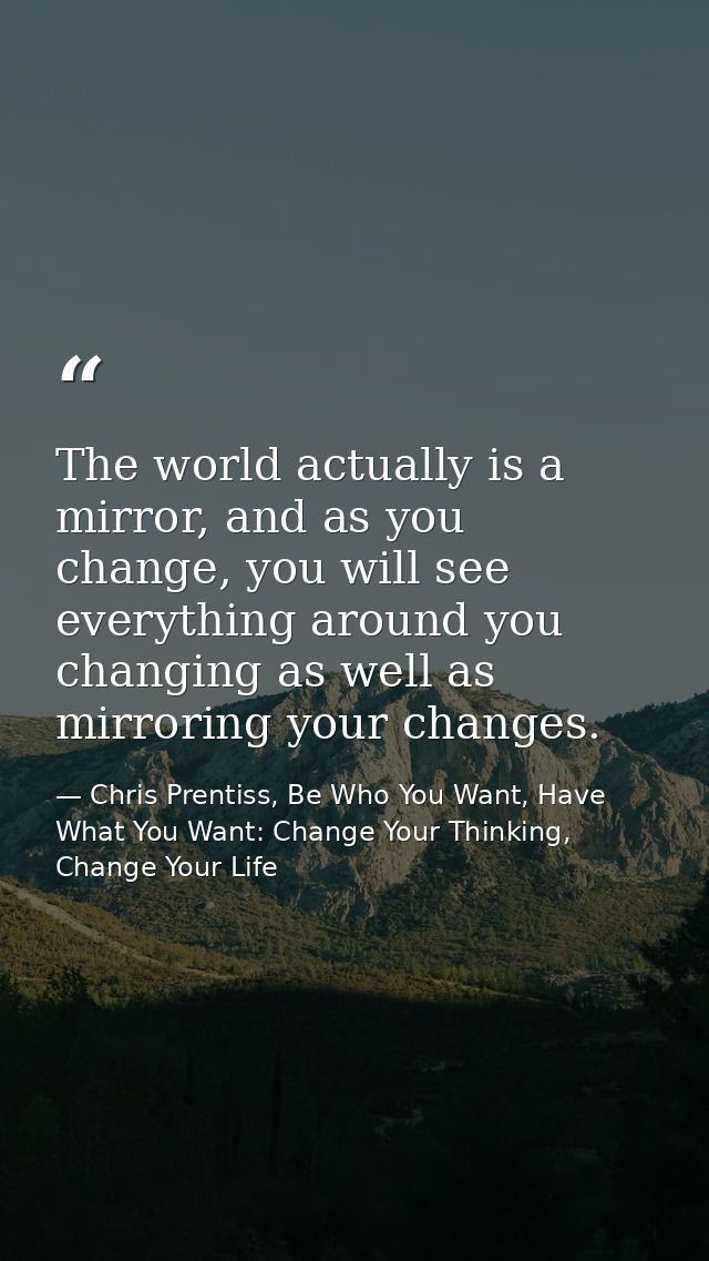 The world actually is a mirror, and as you change, you will see everything around you changing as well as mirroring your — Chris Prentiss, Be Who You Want, Have What You Want: Change Your Thinking, Change Your Life