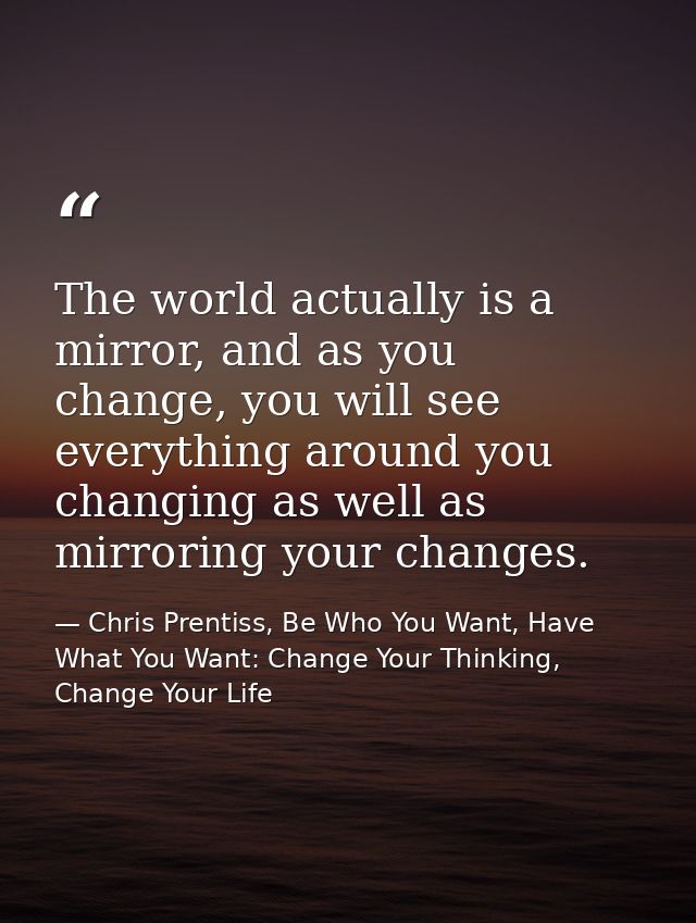 The world actually is a mirror, and as you change, you will see everything around you changing as well as mirroring your — Chris Prentiss, Be Who You Want, Have What You Want: Change Your Thinking, Change Your Life