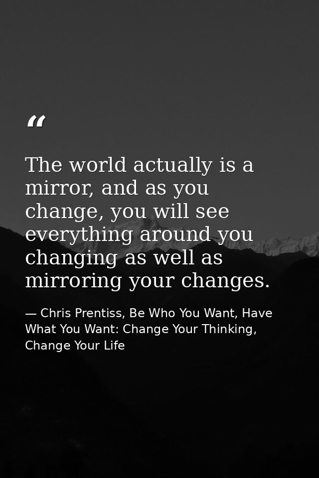 The world actually is a mirror, and as you change, you will see everything around you changing as well as mirroring your — Chris Prentiss, Be Who You Want, Have What You Want: Change Your Thinking, Change Your Life