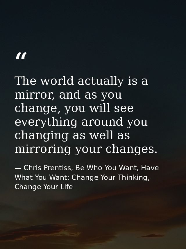 The world actually is a mirror, and as you change, you will see everything around you changing as well as mirroring your — Chris Prentiss, Be Who You Want, Have What You Want: Change Your Thinking, Change Your Life