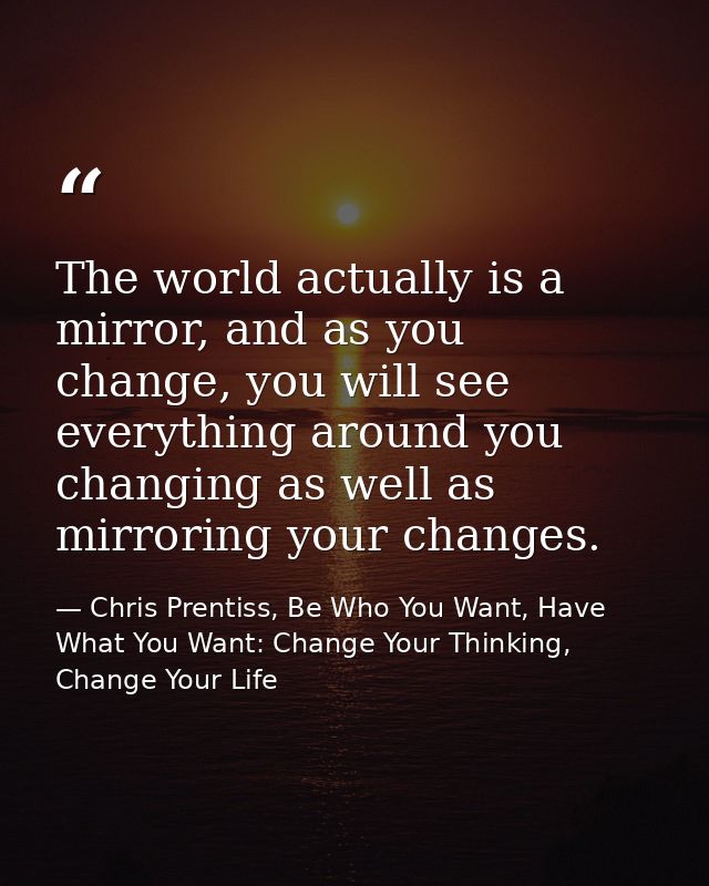 The world actually is a mirror, and as you change, you will see everything around you changing as well as mirroring your — Chris Prentiss, Be Who You Want, Have What You Want: Change Your Thinking, Change Your Life