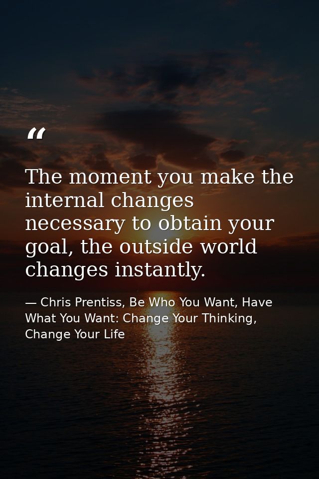 The moment you make the internal changes necessary to obtain your goal, the outside world changes instantly. — Chris Prentiss, Be Who You Want, Have What You Want: Change Your Thinking, Change Your Life
