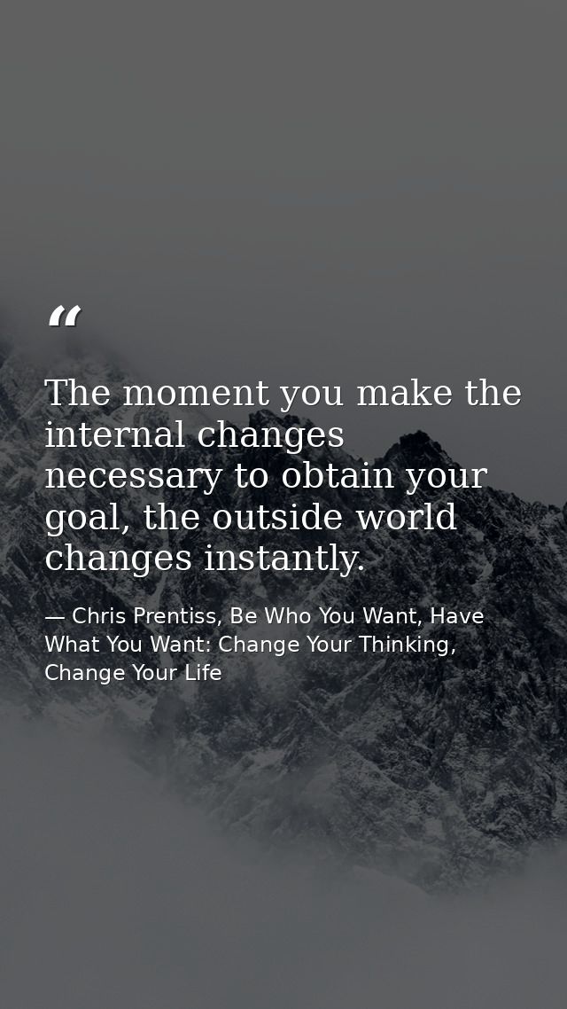 The moment you make the internal changes necessary to obtain your goal, the outside world changes instantly. — Chris Prentiss, Be Who You Want, Have What You Want: Change Your Thinking, Change Your Life