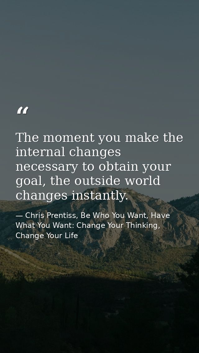 The moment you make the internal changes necessary to obtain your goal, the outside world changes instantly. — Chris Prentiss, Be Who You Want, Have What You Want: Change Your Thinking, Change Your Life