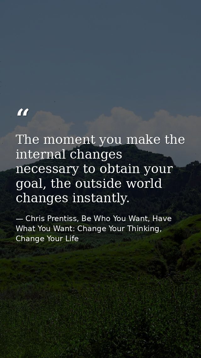 The moment you make the internal changes necessary to obtain your goal, the outside world changes instantly. — Chris Prentiss, Be Who You Want, Have What You Want: Change Your Thinking, Change Your Life