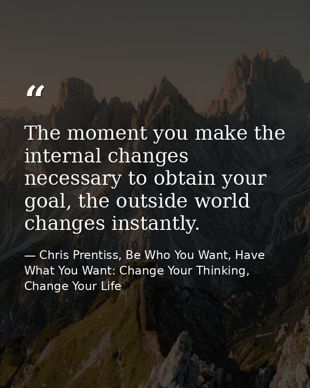 The moment you make the internal changes necessary to obtain your goal, the outside world changes instantly. — Chris Prentiss, Be Who You Want, Have What You Want: Change Your Thinking, Change Your Life