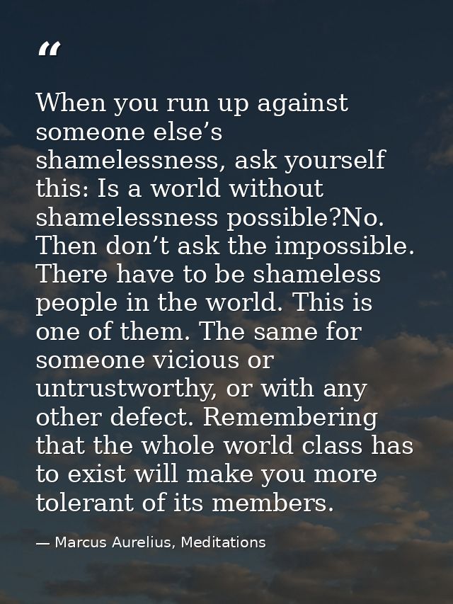 When you run up against someone else’s shamelessness, ask yourself this: Is a world without shamelessness possible?No. T — Marcus Aurelius, Meditations