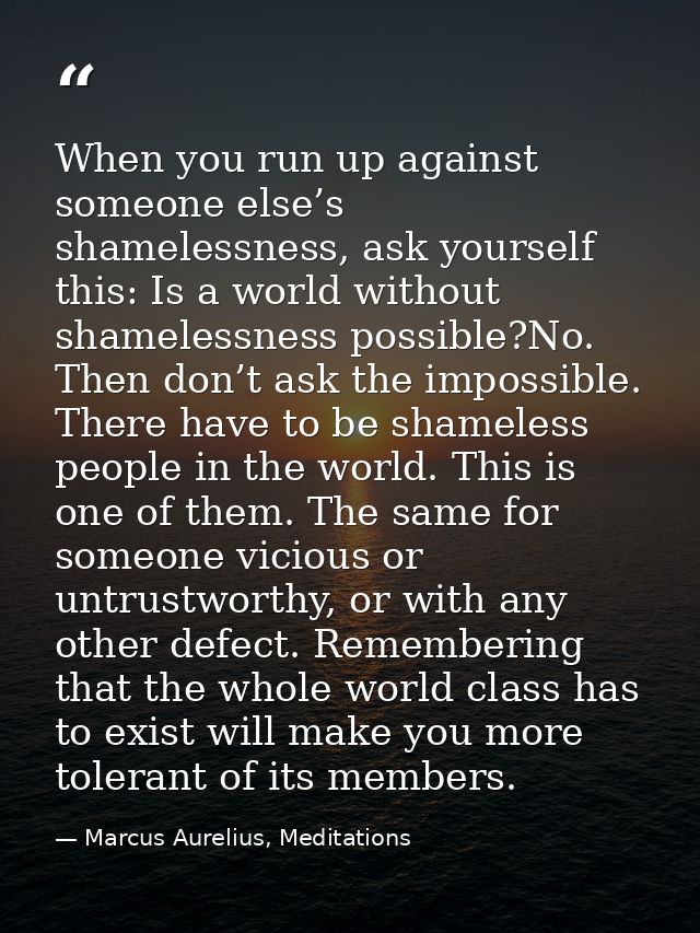 When you run up against someone else’s shamelessness, ask yourself this: Is a world without shamelessness possible?No. T — Marcus Aurelius, Meditations