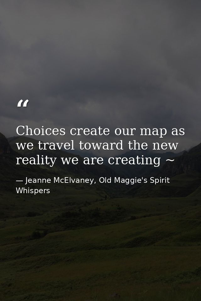 Choices create our map as we travel toward the new reality we are creating ~ — Jeanne McElvaney, Old Maggie's Spirit Whispers