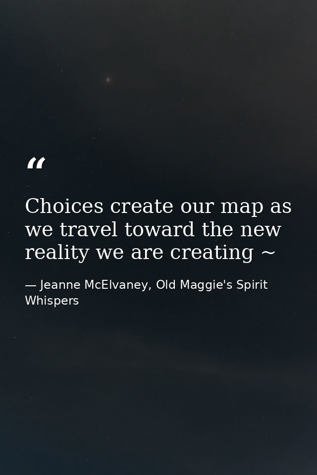 Choices create our map as we travel toward the new reality we are creating ~ — Jeanne McElvaney, Old Maggie's Spirit Whispers