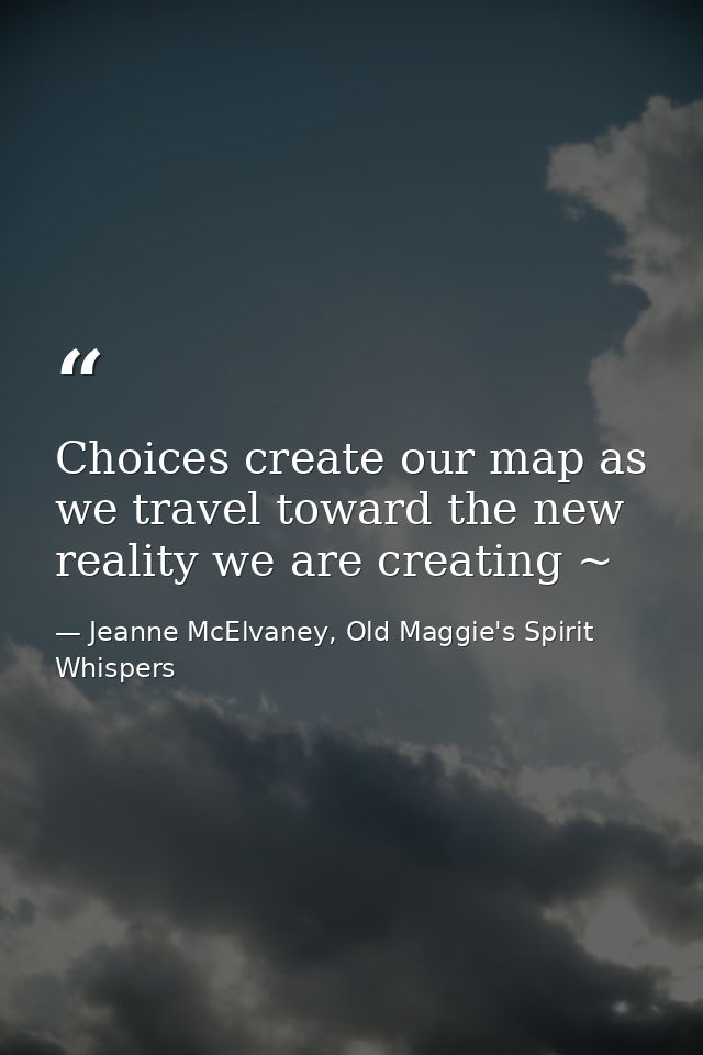 Choices create our map as we travel toward the new reality we are creating ~ — Jeanne McElvaney, Old Maggie's Spirit Whispers