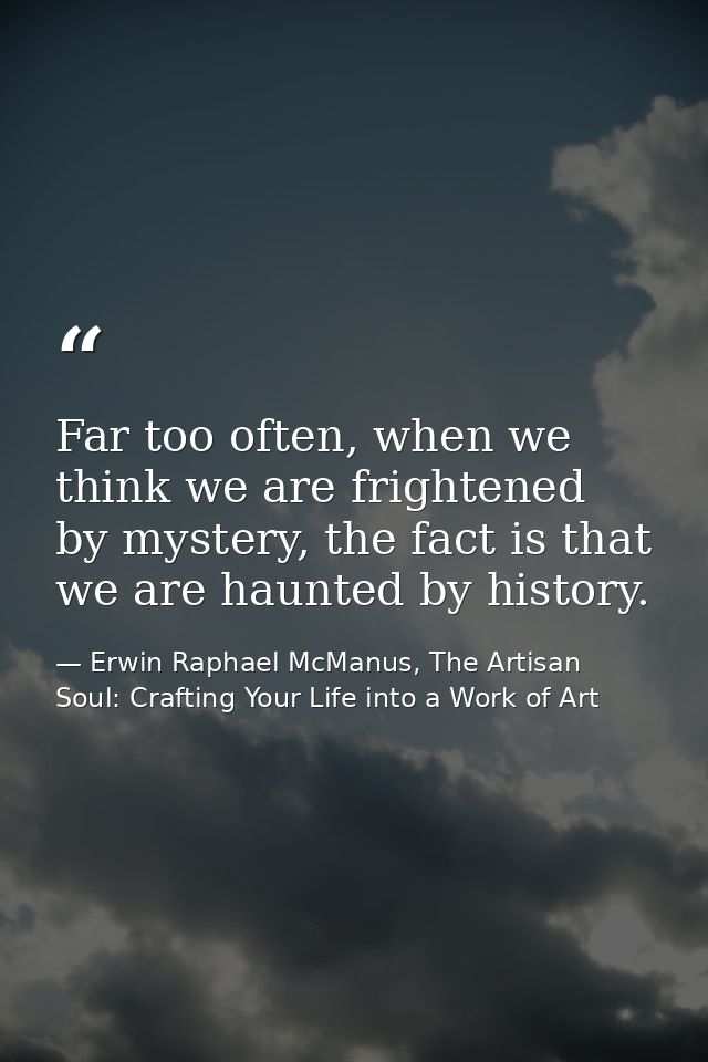Far too often, when we think we are frightened by mystery, the fact is that we are haunted by history. — Erwin Raphael McManus, The Artisan Soul: Crafting Your Life into a Work of Art