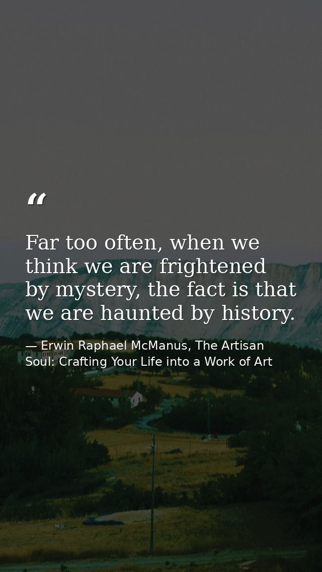 Far too often, when we think we are frightened by mystery, the fact is that we are haunted by history. — Erwin Raphael McManus, The Artisan Soul: Crafting Your Life into a Work of Art