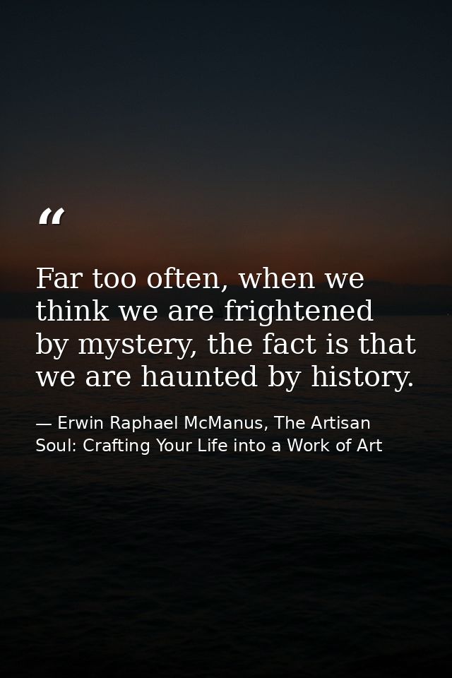 Far too often, when we think we are frightened by mystery, the fact is that we are haunted by history. — Erwin Raphael McManus, The Artisan Soul: Crafting Your Life into a Work of Art
