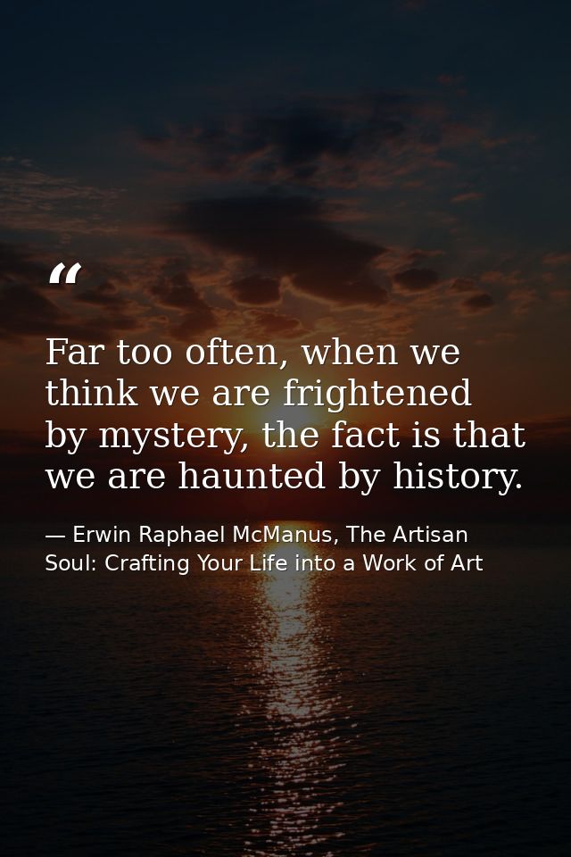 Far too often, when we think we are frightened by mystery, the fact is that we are haunted by history. — Erwin Raphael McManus, The Artisan Soul: Crafting Your Life into a Work of Art