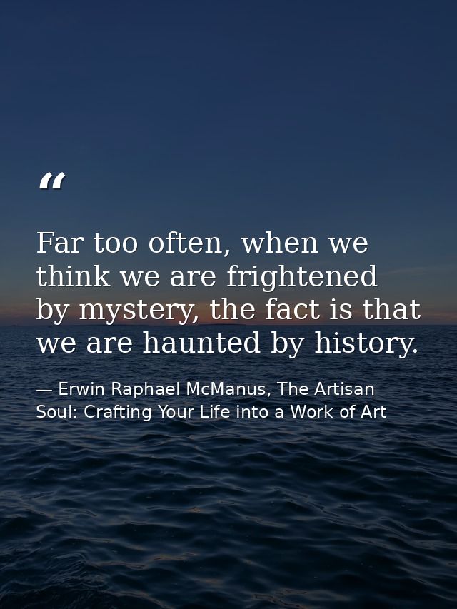 Far too often, when we think we are frightened by mystery, the fact is that we are haunted by history. — Erwin Raphael McManus, The Artisan Soul: Crafting Your Life into a Work of Art