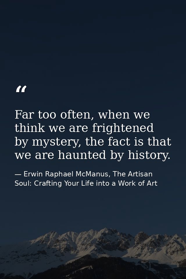 Far too often, when we think we are frightened by mystery, the fact is that we are haunted by history. — Erwin Raphael McManus, The Artisan Soul: Crafting Your Life into a Work of Art
