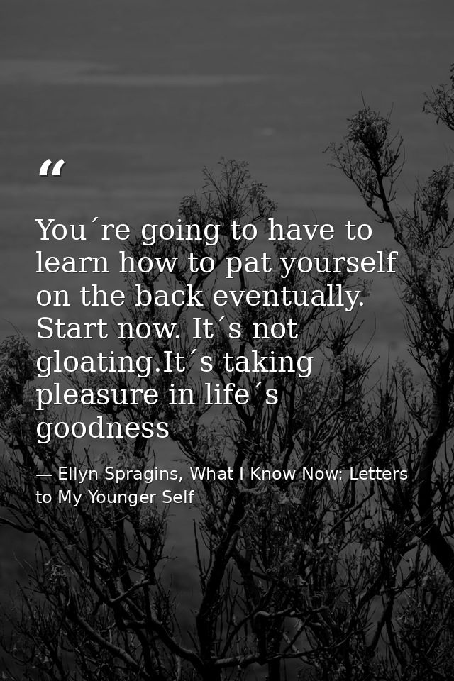 You´re going to have to learn how to pat yourself on the back eventually. Start now. It´s not gloating.It´s taking pleas — Ellyn Spragins, What I Know Now: Letters to My Younger Self