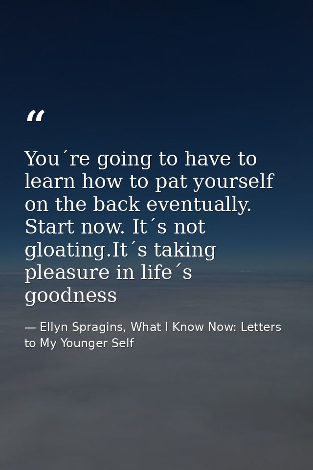 You´re going to have to learn how to pat yourself on the back eventually. Start now. It´s not gloating.It´s taking pleas — Ellyn Spragins, What I Know Now: Letters to My Younger Self