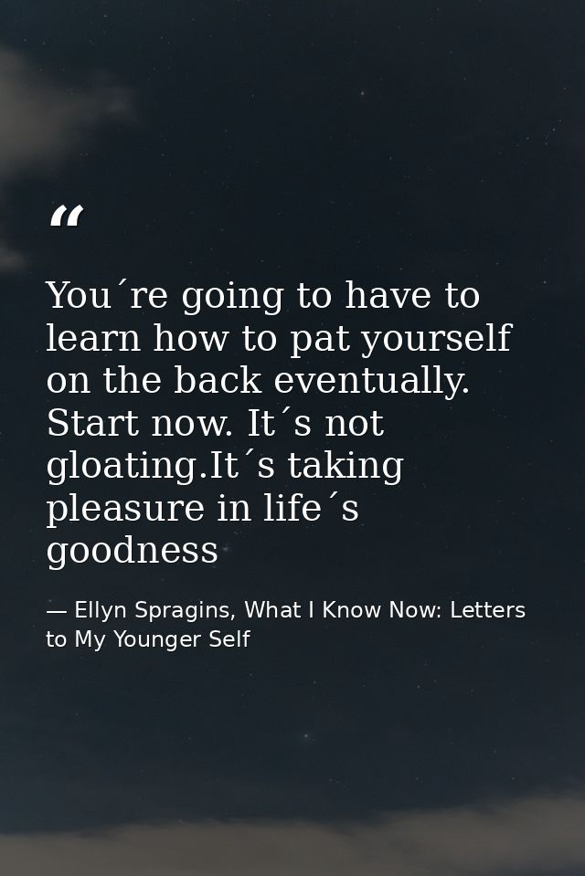 You´re going to have to learn how to pat yourself on the back eventually. Start now. It´s not gloating.It´s taking pleas — Ellyn Spragins, What I Know Now: Letters to My Younger Self