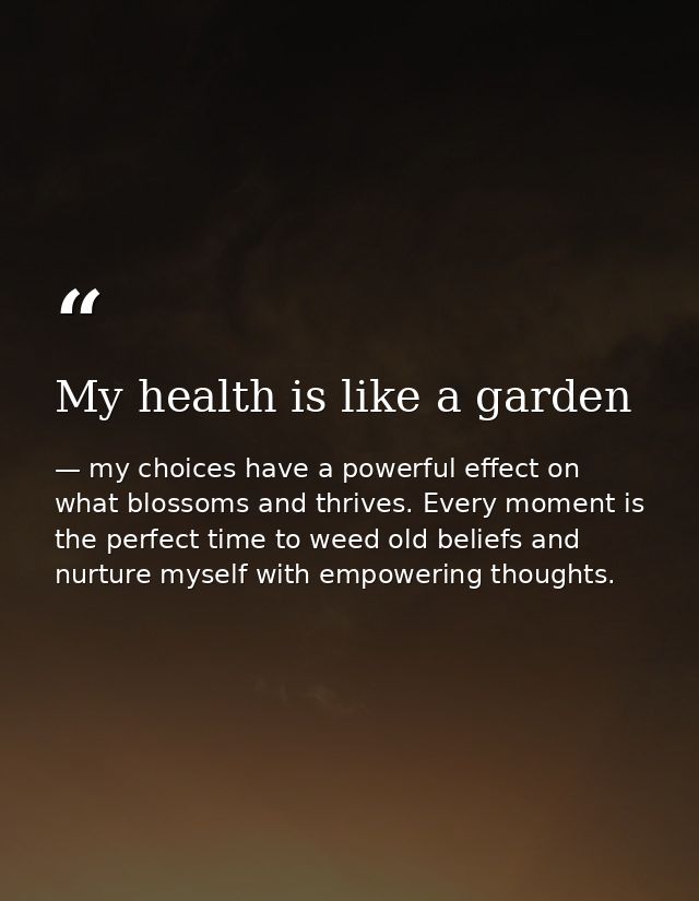 My health is like a garden — my choices have a powerful effect on what blossoms and thrives. Every moment is the perfect time to weed old beliefs and nurture myself with empowering thoughts.