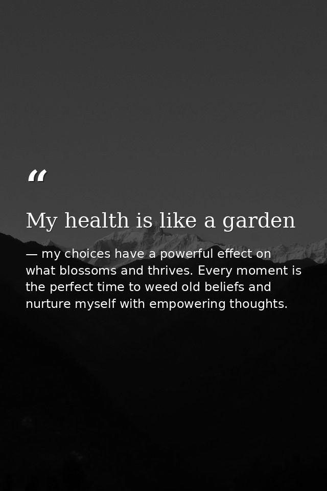 My health is like a garden — my choices have a powerful effect on what blossoms and thrives. Every moment is the perfect time to weed old beliefs and nurture myself with empowering thoughts.