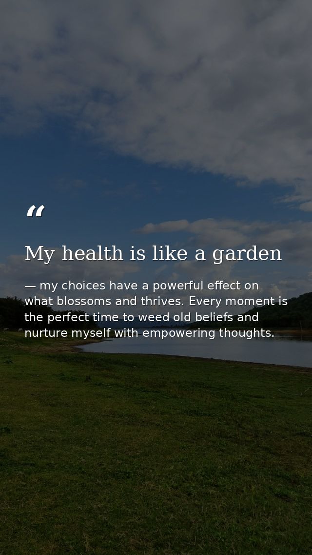 My health is like a garden — my choices have a powerful effect on what blossoms and thrives. Every moment is the perfect time to weed old beliefs and nurture myself with empowering thoughts.