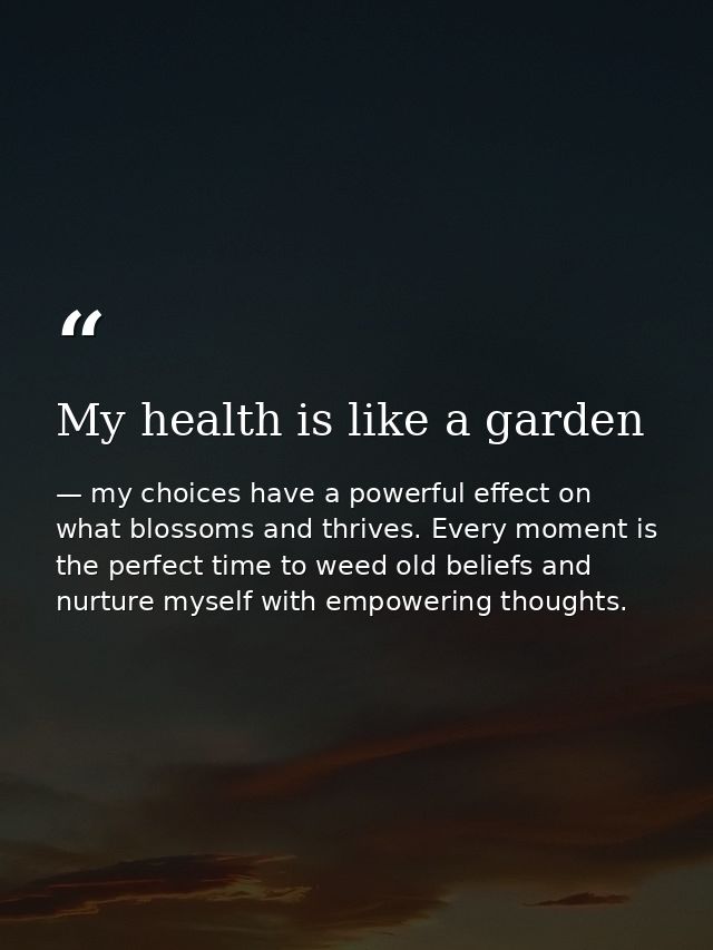 My health is like a garden — my choices have a powerful effect on what blossoms and thrives. Every moment is the perfect time to weed old beliefs and nurture myself with empowering thoughts.