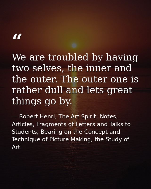 We are troubled by having two selves, the inner and the outer. The outer one is rather dull and lets great things go by. — Robert Henri, The Art Spirit: Notes, Articles, Fragments of Letters and Talks to Students, Bearing on the Concept and Technique of Picture Making, the Study of Art