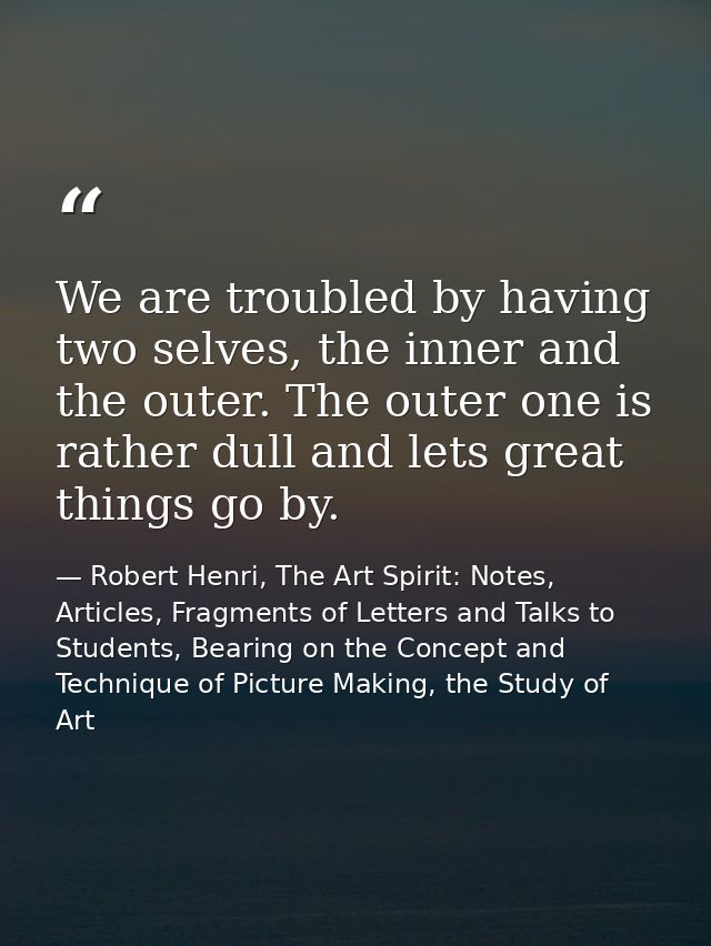 We are troubled by having two selves, the inner and the outer. The outer one is rather dull and lets great things go by. — Robert Henri, The Art Spirit: Notes, Articles, Fragments of Letters and Talks to Students, Bearing on the Concept and Technique of Picture Making, the Study of Art