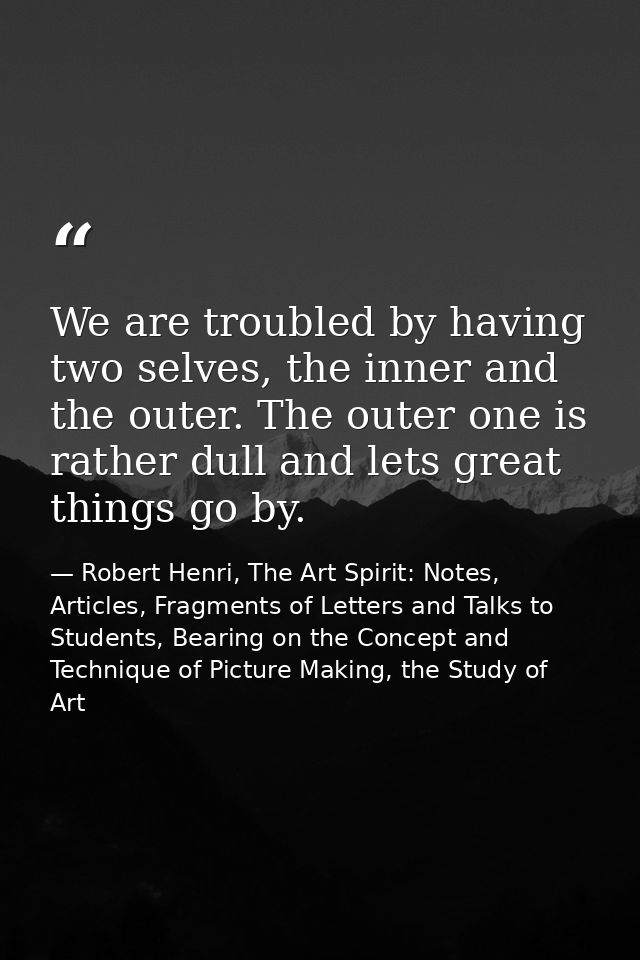 We are troubled by having two selves, the inner and the outer. The outer one is rather dull and lets great things go by. — Robert Henri, The Art Spirit: Notes, Articles, Fragments of Letters and Talks to Students, Bearing on the Concept and Technique of Picture Making, the Study of Art