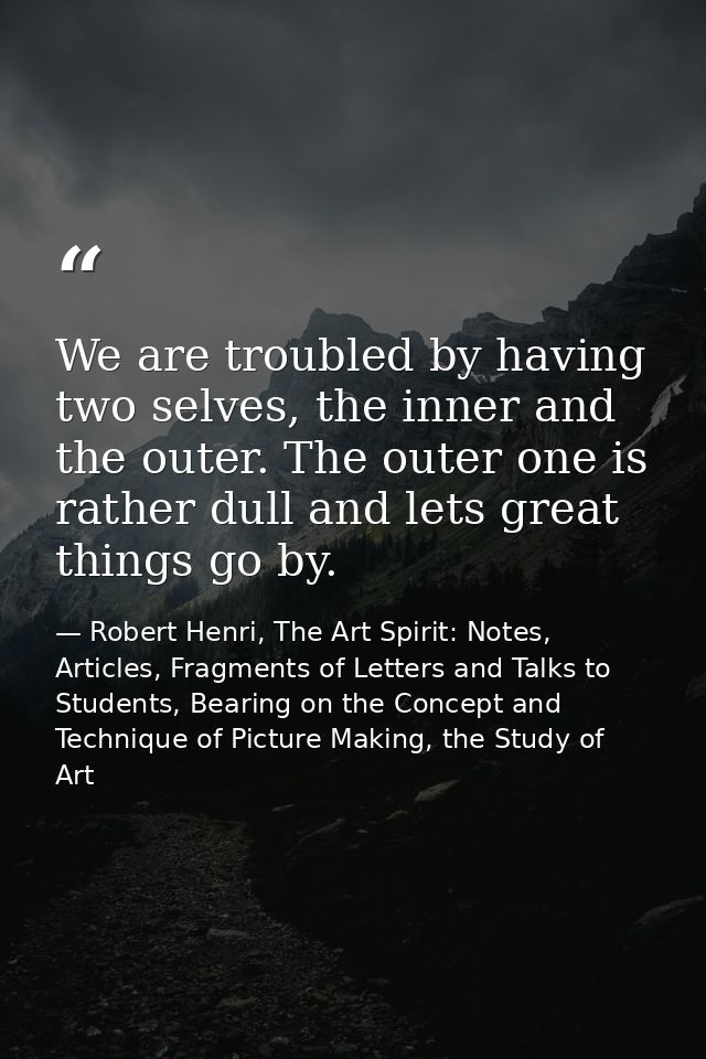 We are troubled by having two selves, the inner and the outer. The outer one is rather dull and lets great things go by. — Robert Henri, The Art Spirit: Notes, Articles, Fragments of Letters and Talks to Students, Bearing on the Concept and Technique of Picture Making, the Study of Art