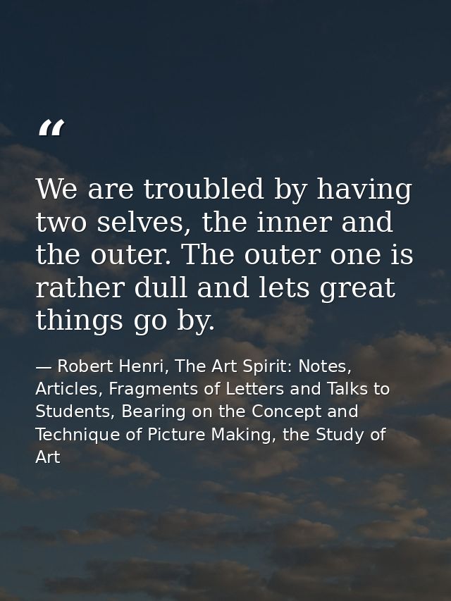 We are troubled by having two selves, the inner and the outer. The outer one is rather dull and lets great things go by. — Robert Henri, The Art Spirit: Notes, Articles, Fragments of Letters and Talks to Students, Bearing on the Concept and Technique of Picture Making, the Study of Art