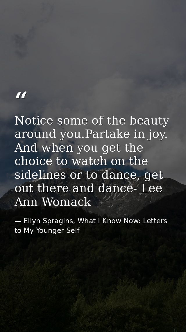 Notice some of the beauty around you.Partake in joy. And when you get the choice to watch on the sidelines or to dance,  — Ellyn Spragins, What I Know Now: Letters to My Younger Self