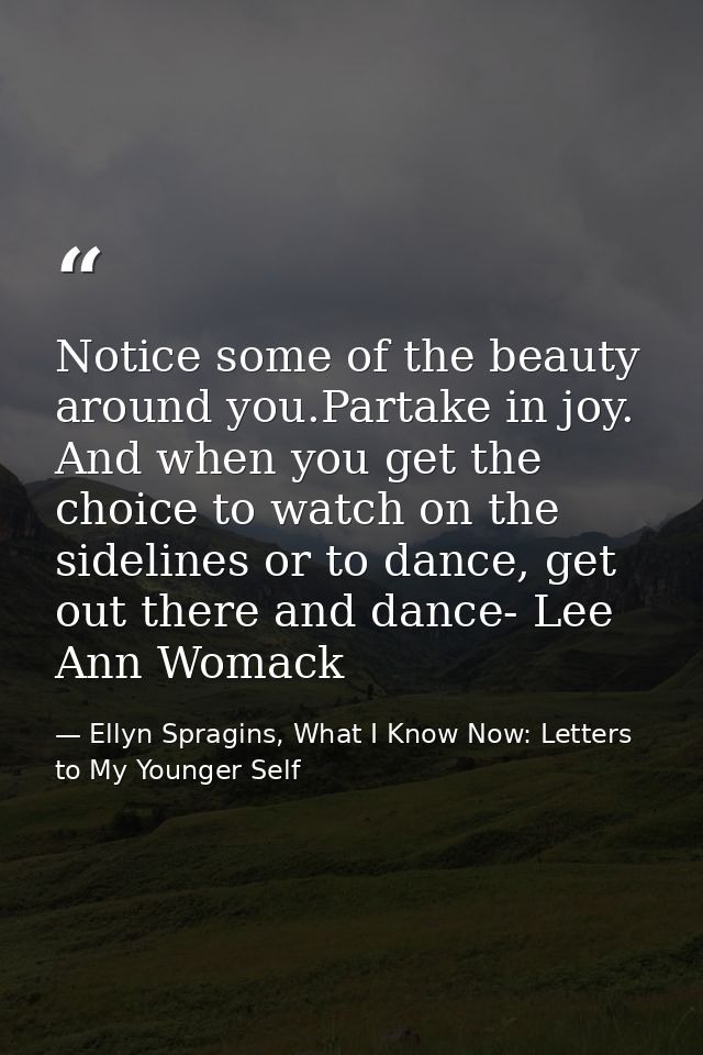 Notice some of the beauty around you.Partake in joy. And when you get the choice to watch on the sidelines or to dance,  — Ellyn Spragins, What I Know Now: Letters to My Younger Self