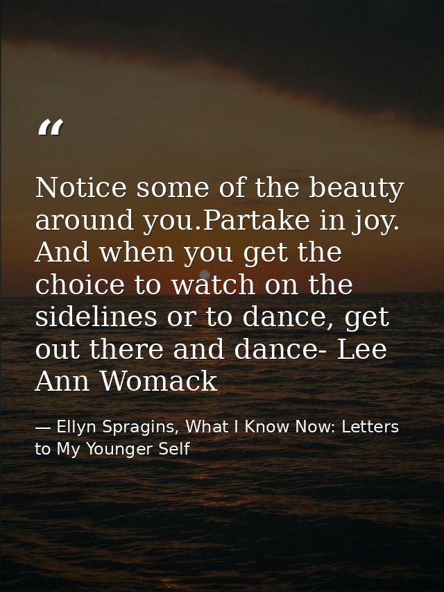 Notice some of the beauty around you.Partake in joy. And when you get the choice to watch on the sidelines or to dance,  — Ellyn Spragins, What I Know Now: Letters to My Younger Self