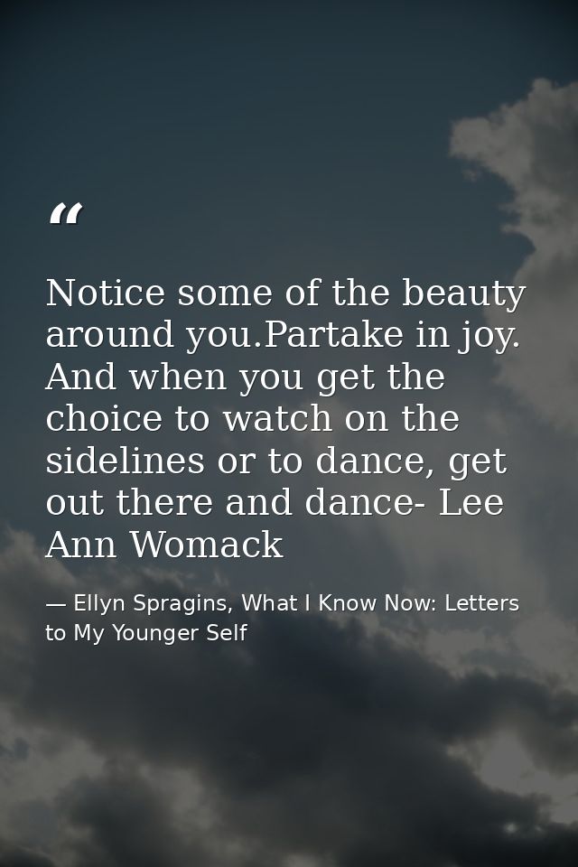Notice some of the beauty around you.Partake in joy. And when you get the choice to watch on the sidelines or to dance,  — Ellyn Spragins, What I Know Now: Letters to My Younger Self