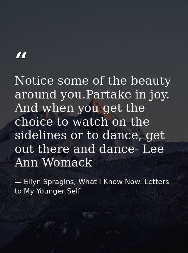 Notice some of the beauty around you.Partake in joy. And when you get the choice to watch on the sidelines or to dance,  — Ellyn Spragins, What I Know Now: Letters to My Younger Self